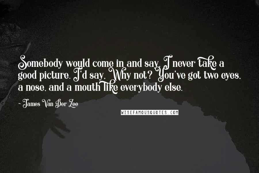 James Van Der Zee Quotes: Somebody would come in and say, I never take a good picture. I'd say, Why not? You've got two eyes, a nose, and a mouth like everybody else.