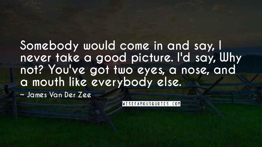 James Van Der Zee Quotes: Somebody would come in and say, I never take a good picture. I'd say, Why not? You've got two eyes, a nose, and a mouth like everybody else.