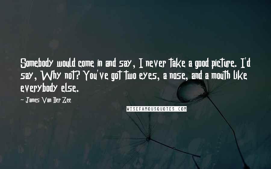 James Van Der Zee Quotes: Somebody would come in and say, I never take a good picture. I'd say, Why not? You've got two eyes, a nose, and a mouth like everybody else.