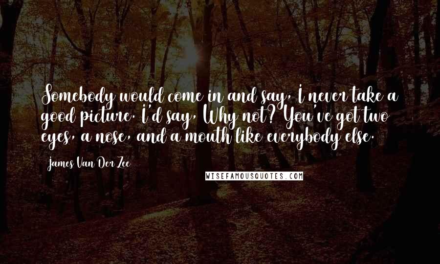 James Van Der Zee Quotes: Somebody would come in and say, I never take a good picture. I'd say, Why not? You've got two eyes, a nose, and a mouth like everybody else.