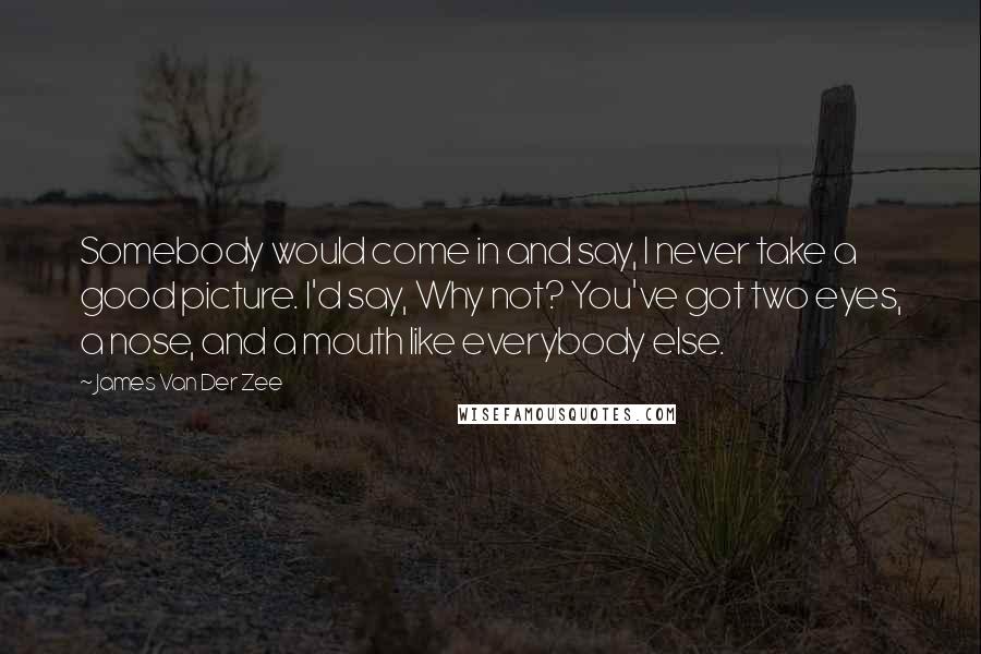 James Van Der Zee Quotes: Somebody would come in and say, I never take a good picture. I'd say, Why not? You've got two eyes, a nose, and a mouth like everybody else.