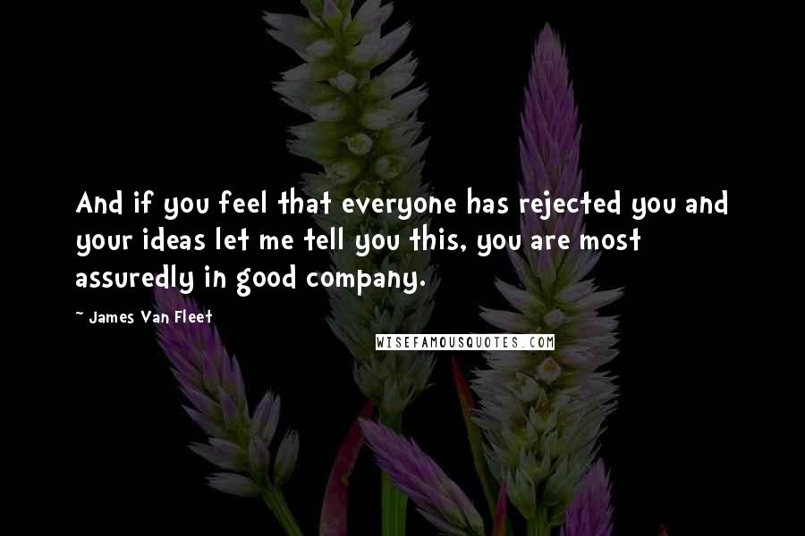 James Van Fleet Quotes: And if you feel that everyone has rejected you and your ideas let me tell you this, you are most assuredly in good company.