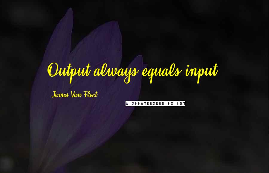 James Van Fleet Quotes: Output always equals input.