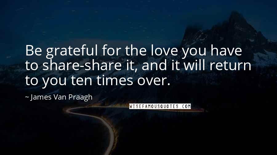 James Van Praagh Quotes: Be grateful for the love you have to share-share it, and it will return to you ten times over.