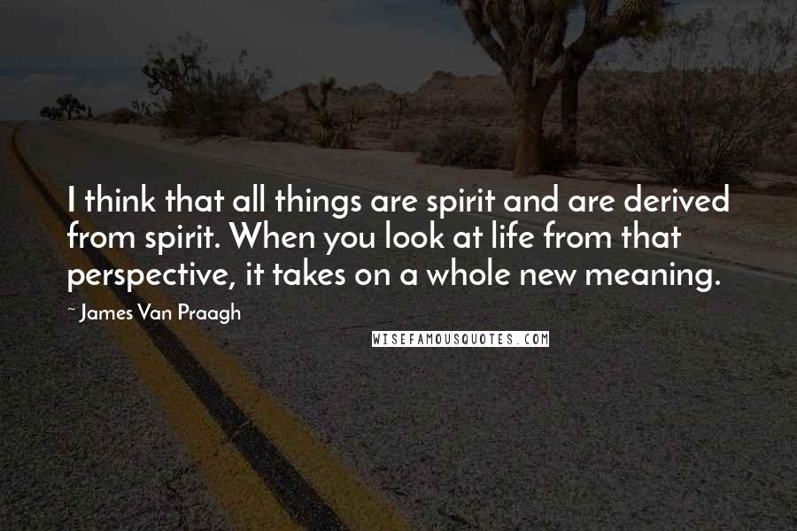 James Van Praagh Quotes: I think that all things are spirit and are derived from spirit. When you look at life from that perspective, it takes on a whole new meaning.