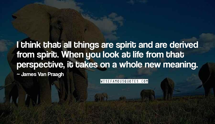 James Van Praagh Quotes: I think that all things are spirit and are derived from spirit. When you look at life from that perspective, it takes on a whole new meaning.