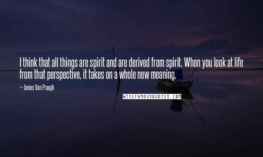 James Van Praagh Quotes: I think that all things are spirit and are derived from spirit. When you look at life from that perspective, it takes on a whole new meaning.