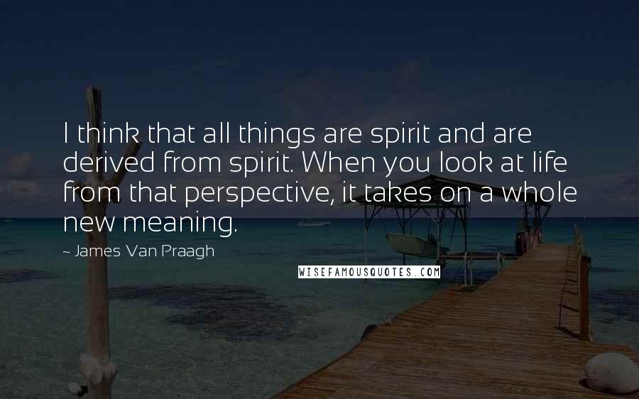 James Van Praagh Quotes: I think that all things are spirit and are derived from spirit. When you look at life from that perspective, it takes on a whole new meaning.
