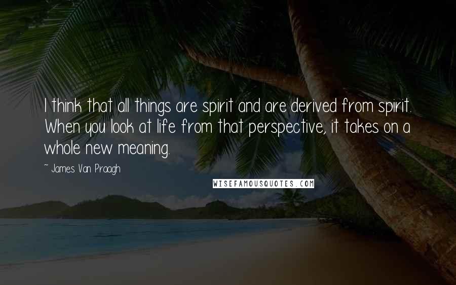 James Van Praagh Quotes: I think that all things are spirit and are derived from spirit. When you look at life from that perspective, it takes on a whole new meaning.