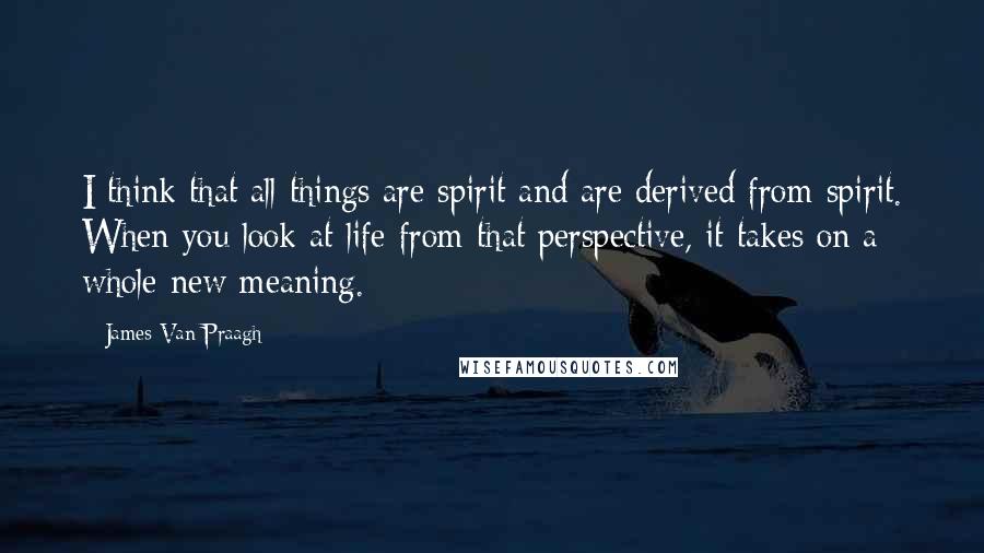 James Van Praagh Quotes: I think that all things are spirit and are derived from spirit. When you look at life from that perspective, it takes on a whole new meaning.
