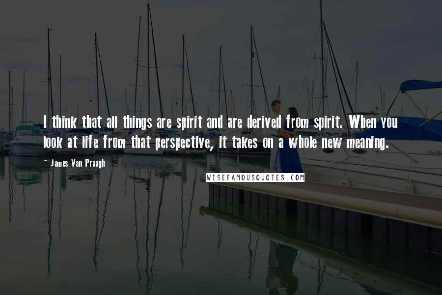 James Van Praagh Quotes: I think that all things are spirit and are derived from spirit. When you look at life from that perspective, it takes on a whole new meaning.