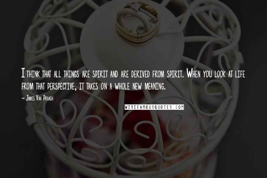 James Van Praagh Quotes: I think that all things are spirit and are derived from spirit. When you look at life from that perspective, it takes on a whole new meaning.