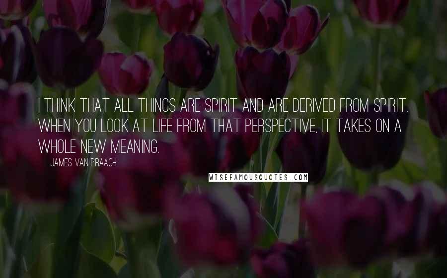 James Van Praagh Quotes: I think that all things are spirit and are derived from spirit. When you look at life from that perspective, it takes on a whole new meaning.