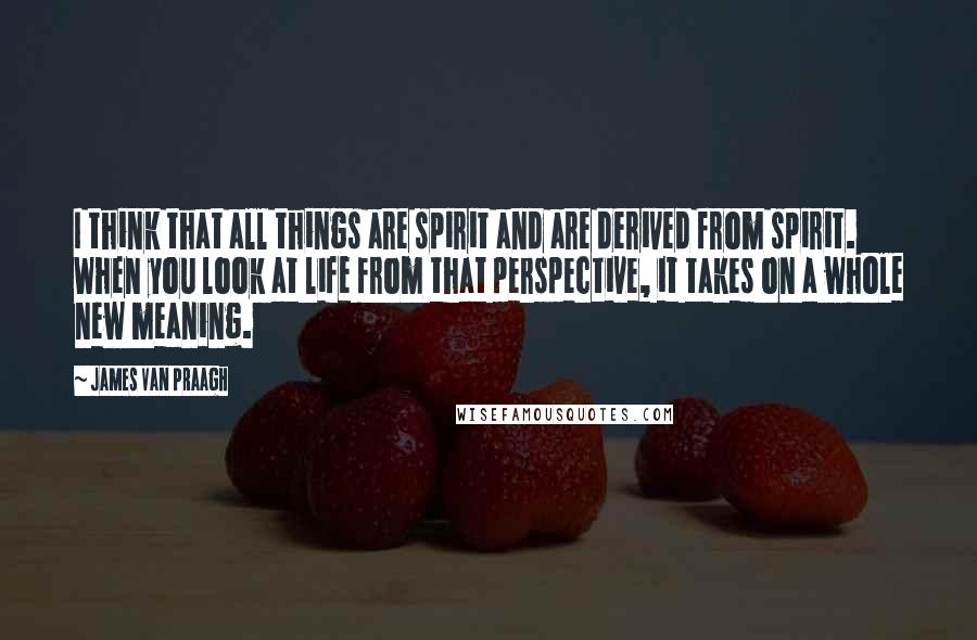 James Van Praagh Quotes: I think that all things are spirit and are derived from spirit. When you look at life from that perspective, it takes on a whole new meaning.