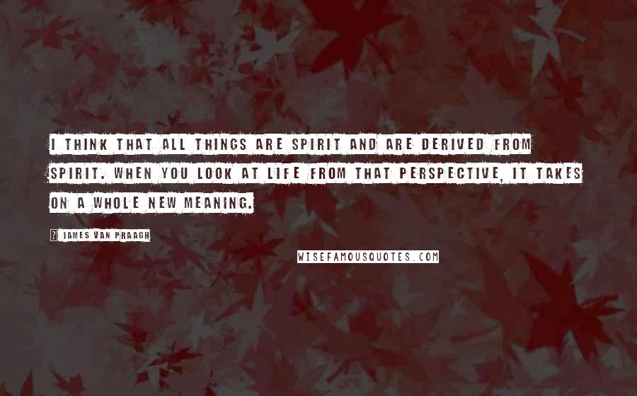James Van Praagh Quotes: I think that all things are spirit and are derived from spirit. When you look at life from that perspective, it takes on a whole new meaning.