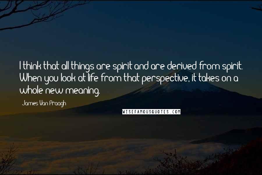 James Van Praagh Quotes: I think that all things are spirit and are derived from spirit. When you look at life from that perspective, it takes on a whole new meaning.