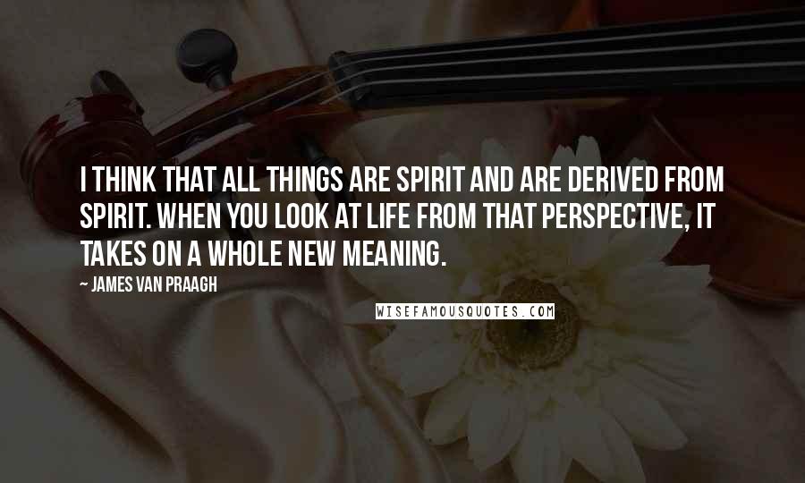 James Van Praagh Quotes: I think that all things are spirit and are derived from spirit. When you look at life from that perspective, it takes on a whole new meaning.