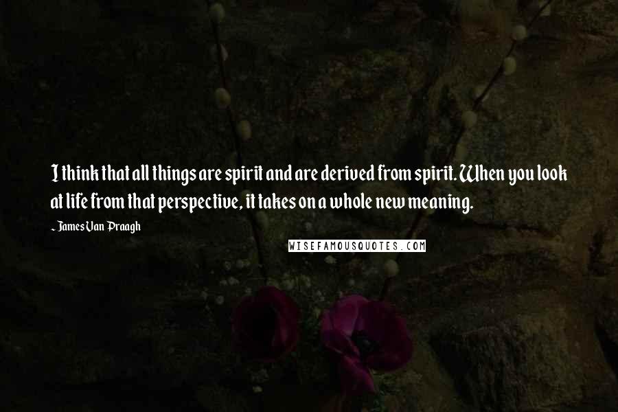 James Van Praagh Quotes: I think that all things are spirit and are derived from spirit. When you look at life from that perspective, it takes on a whole new meaning.
