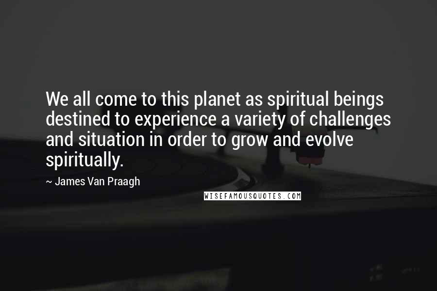 James Van Praagh Quotes: We all come to this planet as spiritual beings destined to experience a variety of challenges and situation in order to grow and evolve spiritually.