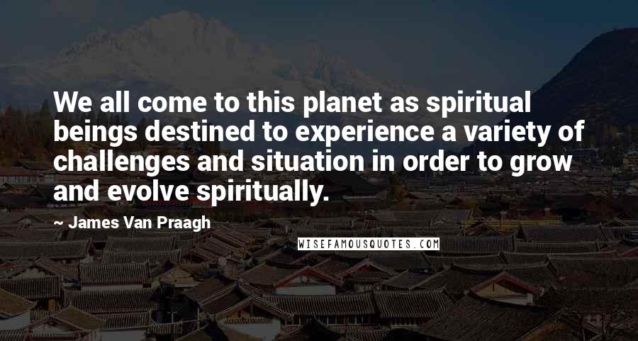 James Van Praagh Quotes: We all come to this planet as spiritual beings destined to experience a variety of challenges and situation in order to grow and evolve spiritually.