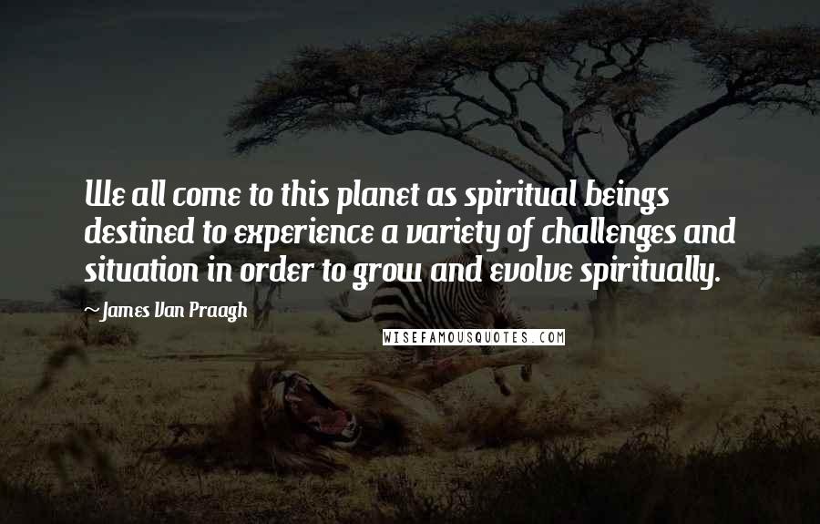 James Van Praagh Quotes: We all come to this planet as spiritual beings destined to experience a variety of challenges and situation in order to grow and evolve spiritually.