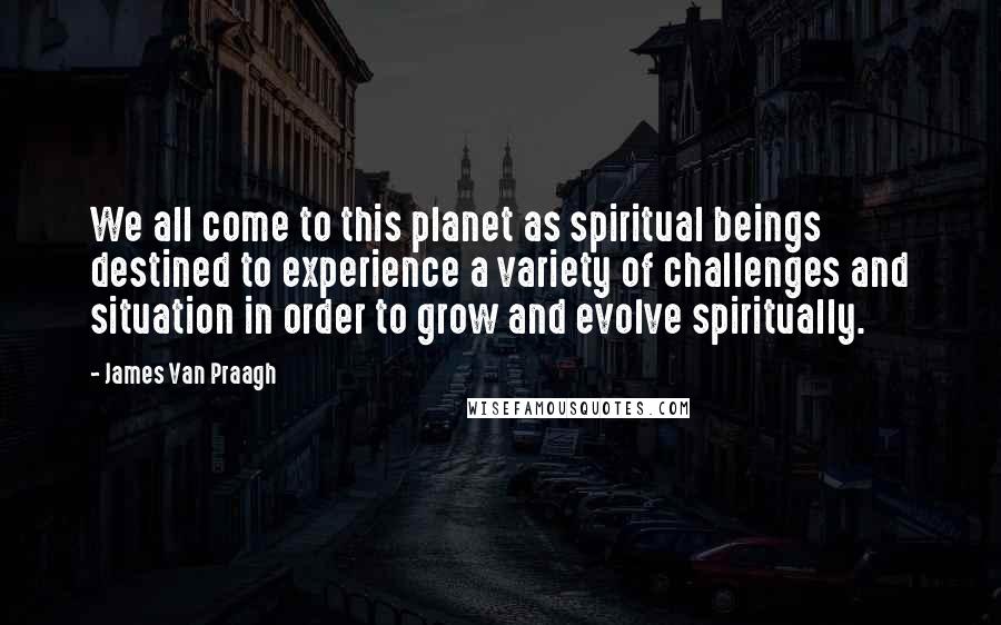 James Van Praagh Quotes: We all come to this planet as spiritual beings destined to experience a variety of challenges and situation in order to grow and evolve spiritually.