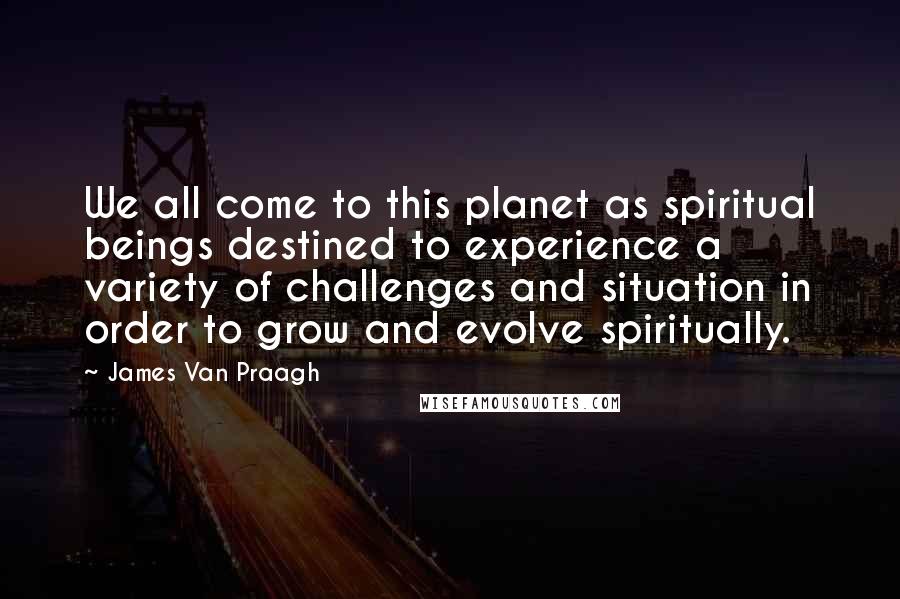 James Van Praagh Quotes: We all come to this planet as spiritual beings destined to experience a variety of challenges and situation in order to grow and evolve spiritually.