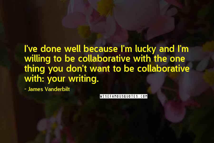 James Vanderbilt Quotes: I've done well because I'm lucky and I'm willing to be collaborative with the one thing you don't want to be collaborative with: your writing.