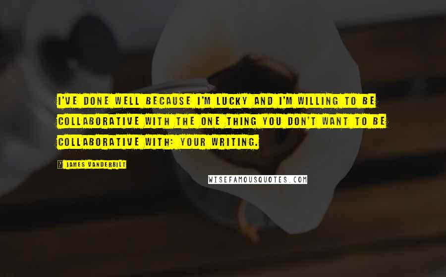 James Vanderbilt Quotes: I've done well because I'm lucky and I'm willing to be collaborative with the one thing you don't want to be collaborative with: your writing.