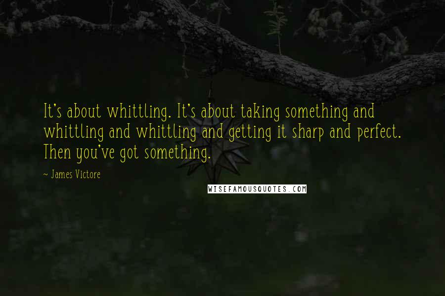 James Victore Quotes: It's about whittling. It's about taking something and whittling and whittling and getting it sharp and perfect. Then you've got something.