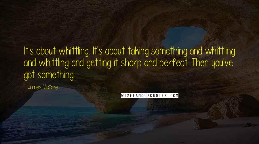 James Victore Quotes: It's about whittling. It's about taking something and whittling and whittling and getting it sharp and perfect. Then you've got something.