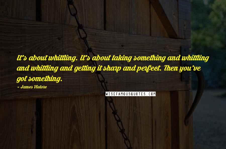 James Victore Quotes: It's about whittling. It's about taking something and whittling and whittling and getting it sharp and perfect. Then you've got something.