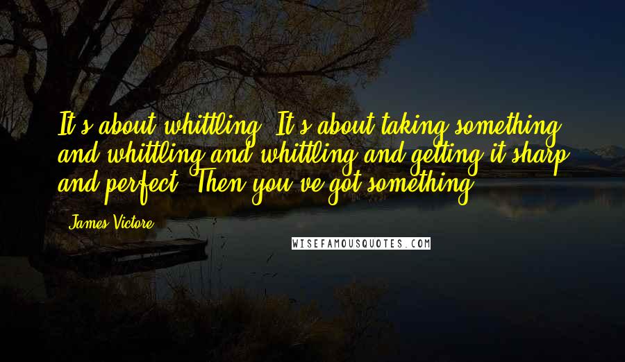 James Victore Quotes: It's about whittling. It's about taking something and whittling and whittling and getting it sharp and perfect. Then you've got something.