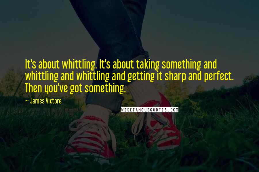 James Victore Quotes: It's about whittling. It's about taking something and whittling and whittling and getting it sharp and perfect. Then you've got something.