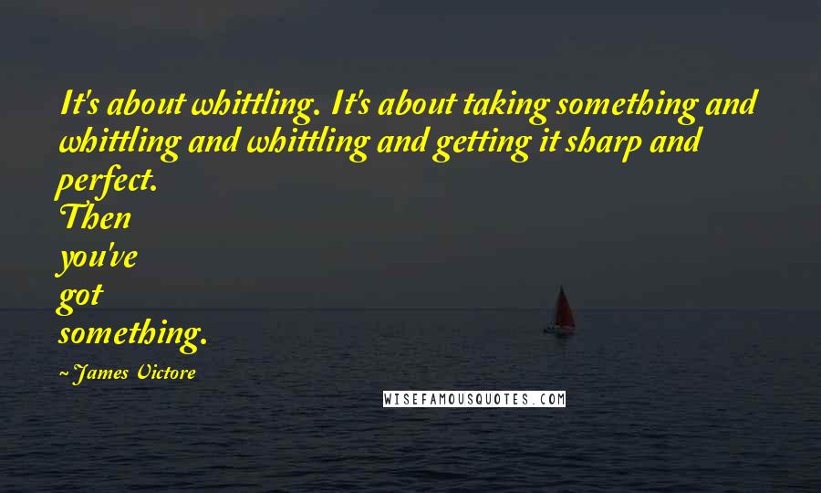 James Victore Quotes: It's about whittling. It's about taking something and whittling and whittling and getting it sharp and perfect. Then you've got something.