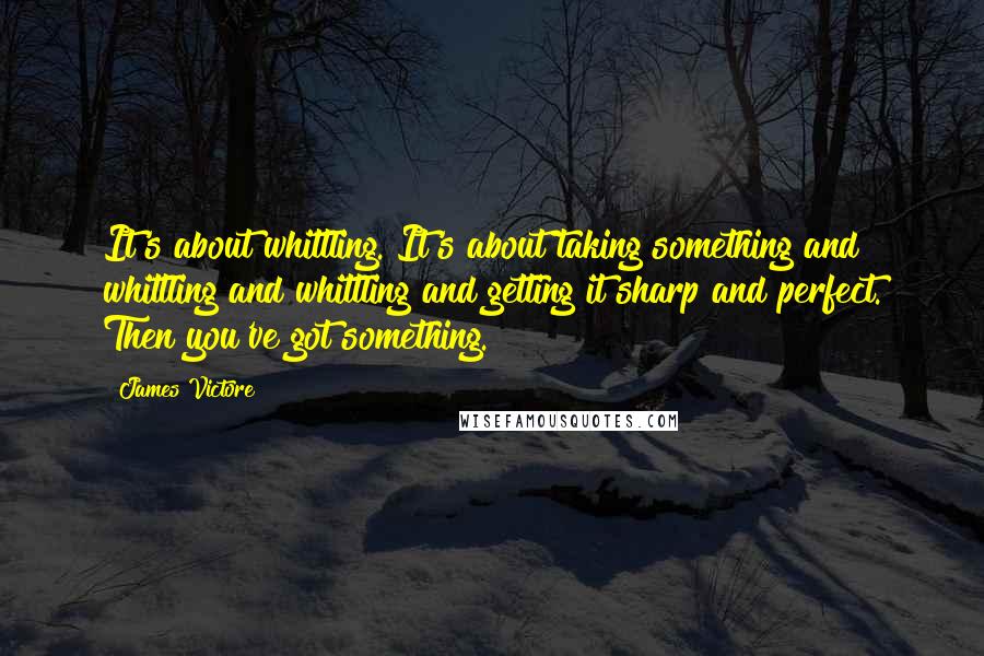 James Victore Quotes: It's about whittling. It's about taking something and whittling and whittling and getting it sharp and perfect. Then you've got something.