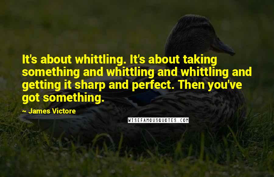 James Victore Quotes: It's about whittling. It's about taking something and whittling and whittling and getting it sharp and perfect. Then you've got something.