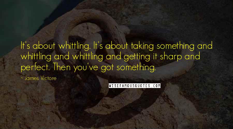 James Victore Quotes: It's about whittling. It's about taking something and whittling and whittling and getting it sharp and perfect. Then you've got something.