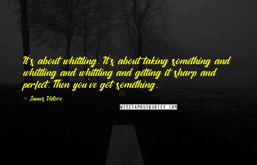 James Victore Quotes: It's about whittling. It's about taking something and whittling and whittling and getting it sharp and perfect. Then you've got something.