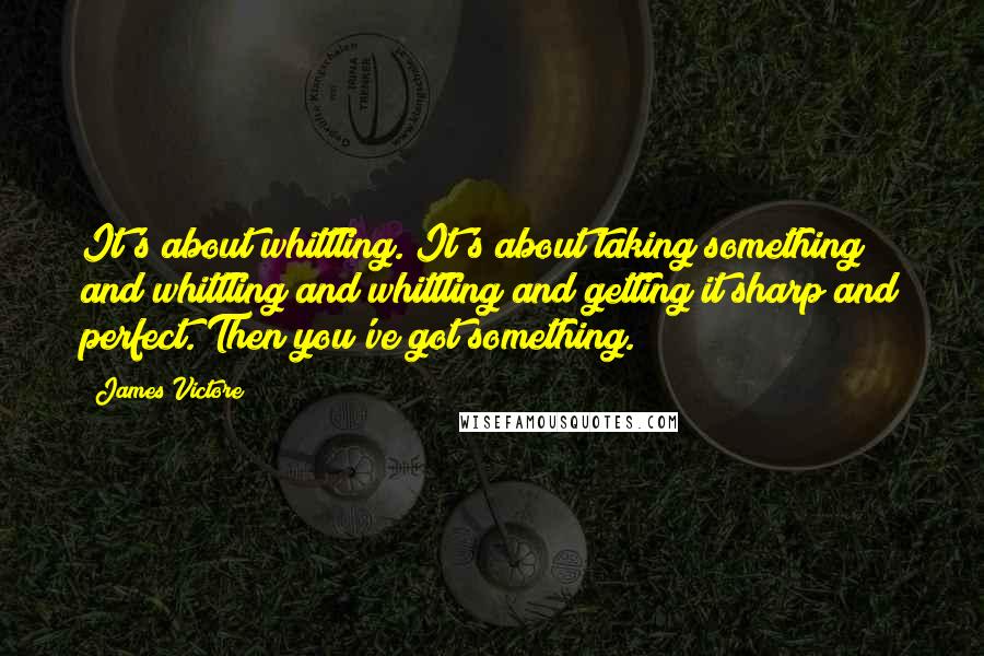 James Victore Quotes: It's about whittling. It's about taking something and whittling and whittling and getting it sharp and perfect. Then you've got something.