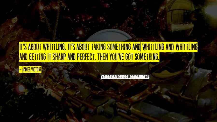 James Victore Quotes: It's about whittling. It's about taking something and whittling and whittling and getting it sharp and perfect. Then you've got something.