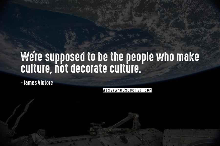 James Victore Quotes: We're supposed to be the people who make culture, not decorate culture.