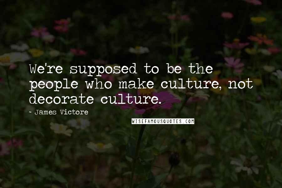 James Victore Quotes: We're supposed to be the people who make culture, not decorate culture.