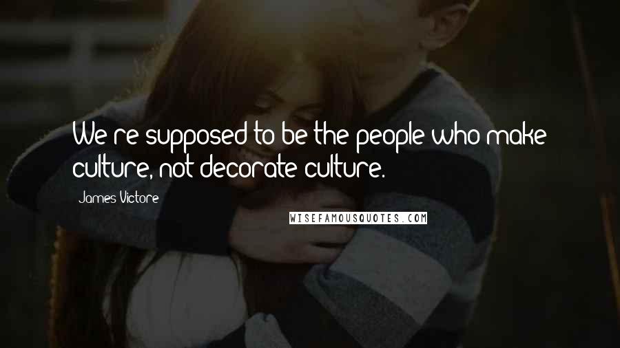 James Victore Quotes: We're supposed to be the people who make culture, not decorate culture.