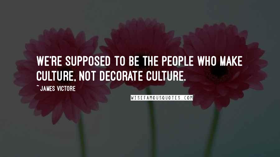 James Victore Quotes: We're supposed to be the people who make culture, not decorate culture.