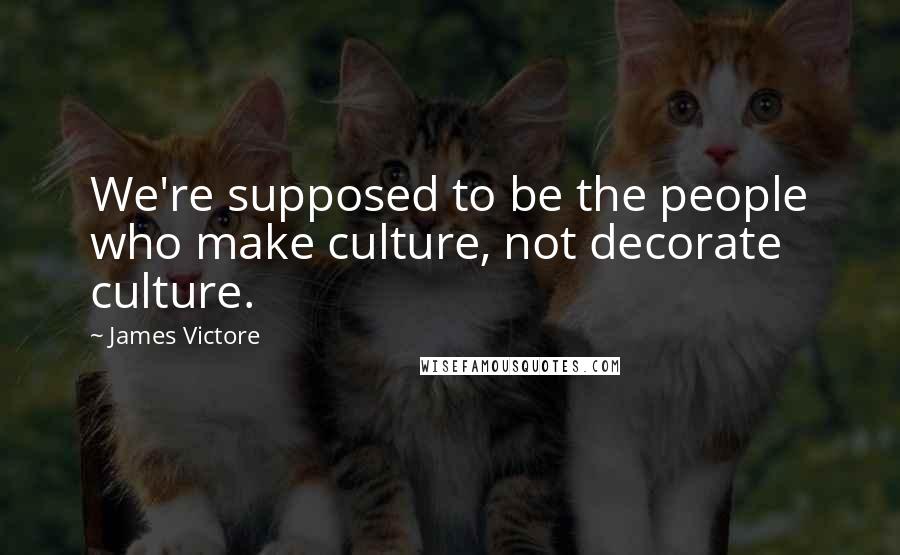 James Victore Quotes: We're supposed to be the people who make culture, not decorate culture.