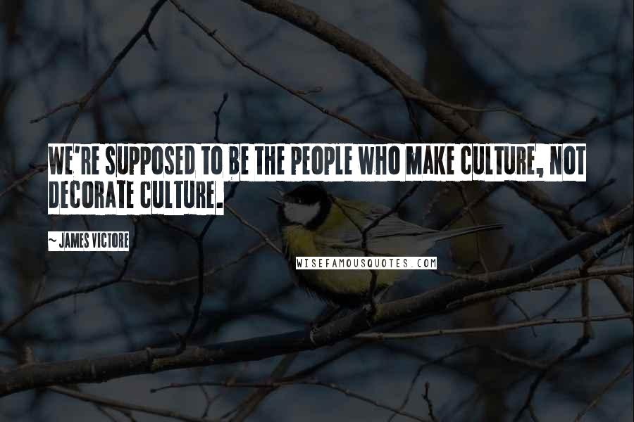 James Victore Quotes: We're supposed to be the people who make culture, not decorate culture.