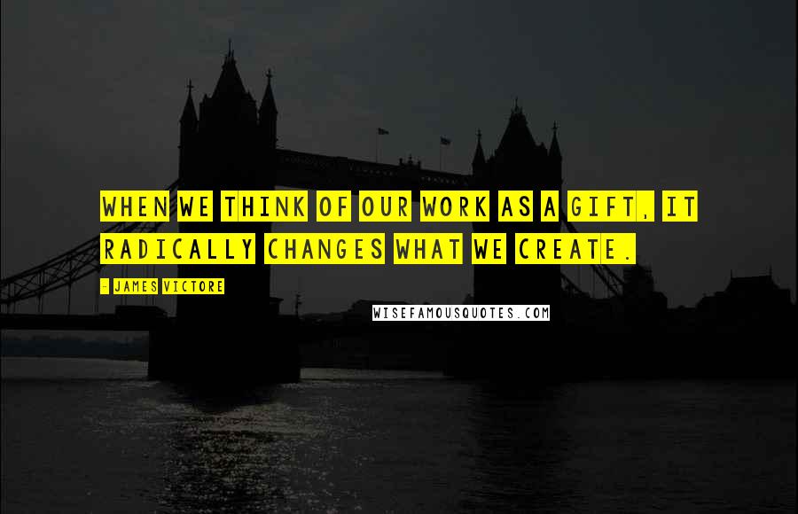 James Victore Quotes: When we think of our work as a gift, it radically changes what we create.