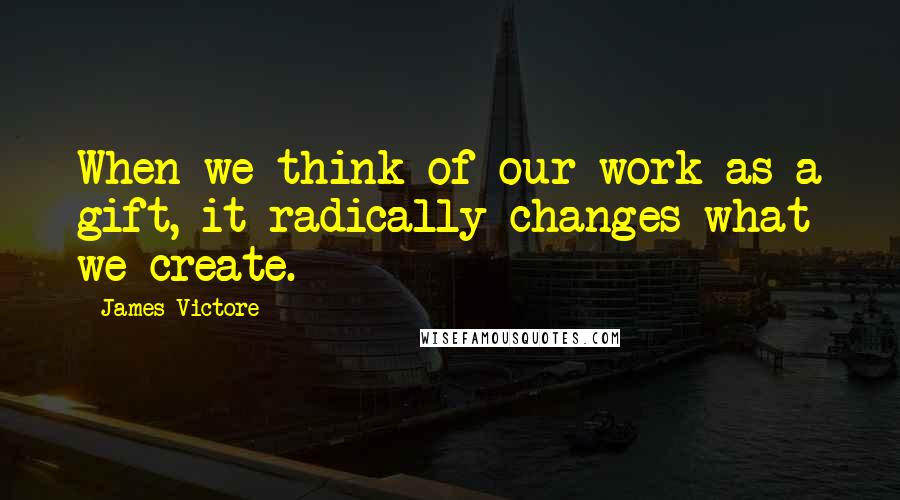 James Victore Quotes: When we think of our work as a gift, it radically changes what we create.