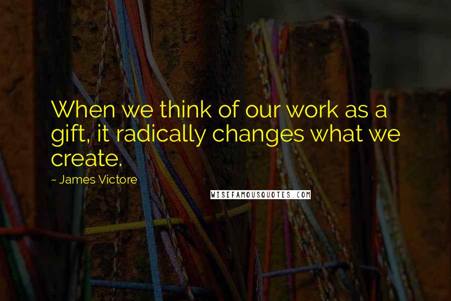 James Victore Quotes: When we think of our work as a gift, it radically changes what we create.